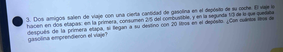 Dos amigos salen de viaje con una cierta cantidad de gasolina en el depósito de su coche. El viaje lo 
hacen en dos etapas: en la primera, consumen 2/5 del combustible, y en la segunda 1/3 de lo que quedaba 
después de la primera etapa, si llegan a su destino con 20 litros en el depósito. ¿Con cuántos litros de 
gasolina emprendieron el viaje?