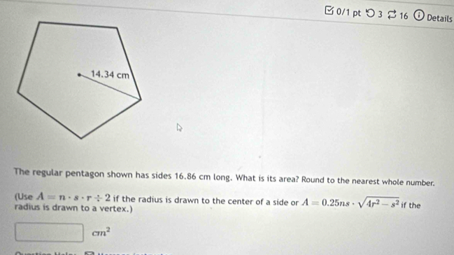 □ 0/1 pt つ 3 2 16 † Details 
The regular pentagon shown has sides 16.86 cm long. What is its area? Round to the nearest whole number. 
(Use A=n· s· r/ 2 if the radius is drawn to the center of a side or A=0.25ns· sqrt(4r^2-s^2) if the 
radius is drawn to a vertex.)
cm^2