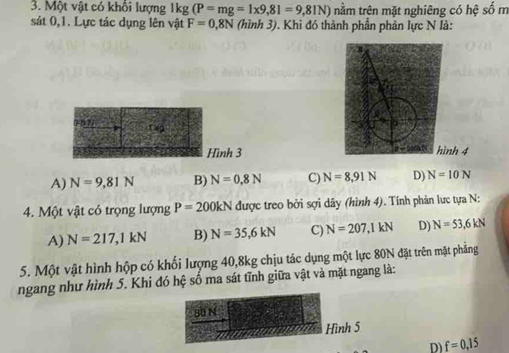 Một vật có khối lượng 1kg(P=mg=1* 9,81=9,81N) nằm trên mặt nghiêng có hệ số m
sát 0, 1. Lực tác dụng lên vật F=0,8N (hình 3). Khi đó thành phần phản lực N là:
2 14g
Hình 3nh 4
A) N=9,81N B) N=0,8N C) N=8,91N D) N=10N
4. Một vật có trọng lượng P=200kN được treo bởi sợi dây (hình 4). Tính phản lực tựa N:
A) N=217,1kN B) N=35, 6kN C) N=207, 1kN D) N=53, 6kN
5. Một vật hình hộp có khối lượng 40, 8kg chịu tác dụng một lực 80N đặt trên mặt phẳng
ngang như hình 5. Khi đó hệ số ma sát tĩnh giữa vật và mặt ngang là:
80 N
Hình 5
D) f=0,15