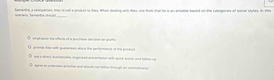 Maltipie Choice Cuestion
Samantha, a salesperson, tries to sell a product to Alex. When dealing with Alex, she finds that he is an amiable based on the categories of social styles. In this
scenario, Samantha should_
emphasize the effects of a purchase decision on profits
provide Alex with guarantees about the performance of the product
use a direct, businesslike, organized presentation with quick action and follow-up
agree to undertake activities and should not follow through on commitments