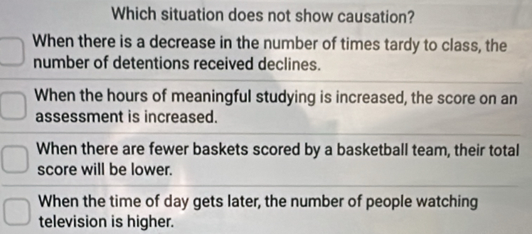 Which situation does not show causation?
When there is a decrease in the number of times tardy to class, the
number of detentions received declines.
When the hours of meaningful studying is increased, the score on an
assessment is increased.
When there are fewer baskets scored by a basketball team, their total
score will be lower.
When the time of day gets later, the number of people watching
television is higher.