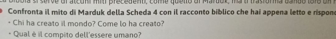 bbia si serve dl atcuni miti precedenti, come quetto dl Marduk, ma tr trasforma dando toro un 
Confronta il mito di Marduk della Scheda 4 con il racconto biblico che hai appena letto e rispone 
Chi ha creato il mondo? Come lo ha creato? 
Qual è il compito dell’essere umano?