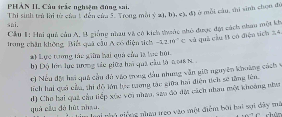 PHẢN II. Câu trắc nghiệm đúng sai. 
Thí sinh trả lời từ câu 1 đến câu 5. Trong mỗi ý a),b),c) , d) ở mỗi câu, thí sinh chọn đú 
sai. 
Câu 1: Hai quả cầu A, B giống nhau và có kích thước nhỏ được đặt cách nhau một kh 
trong chân không. Biết quả cầu A có điện tích -3, 2.10^(-7)C và quả cầu B có điện tích 2, 4. 
a) Lực tương tác giữa hai quả cầu là lực hút. 
b) Độ lớn lực tương tác giữa hai quả cầu là 0,048 N. . 
c) Nếu đặt hai quả cầu đó vào trong dầu nhưng vẫn giữ nguyên khoảng cách y 
tích hai quả cầu, thì độ lớn lực tương tác giữa hai điện tích sẽ tăng lên. 
d) Cho hai quả cầu tiếp xúc với nhau, sau đó đặt cách nhau một khoảng như 
quả cầu đó hút nhau. 
loại nhỏ giống nhau treo vào một điểm bởi hai sợi dây mã
10^(-7)C chún