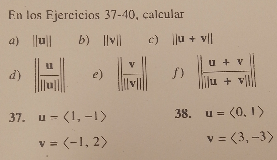 En los Ejercicios 37-4 10 , calcular
a) ||u|| b) ||v|| c) ||u+v||
d) || ux/||ux|| || e)  f)
37. u=langle 1,-1rangle
38. u=langle 0,1rangle
v=langle -1,2rangle
v=langle 3,-3rangle