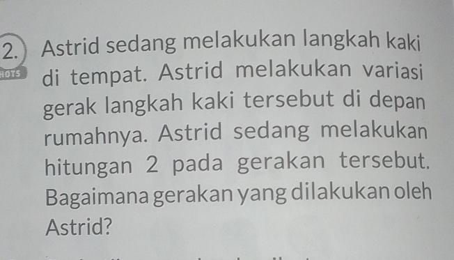 2.) Astrid sedang melakukan langkah kaki 
HOTS di tempat. Astrid melakukan variasi 
gerak langkah kaki tersebut di depan 
rumahnya. Astrid sedang melakukan 
hitungan 2 pada gerakan tersebut. 
Bagaimana gerakan yang dilakukan oleh 
Astrid?