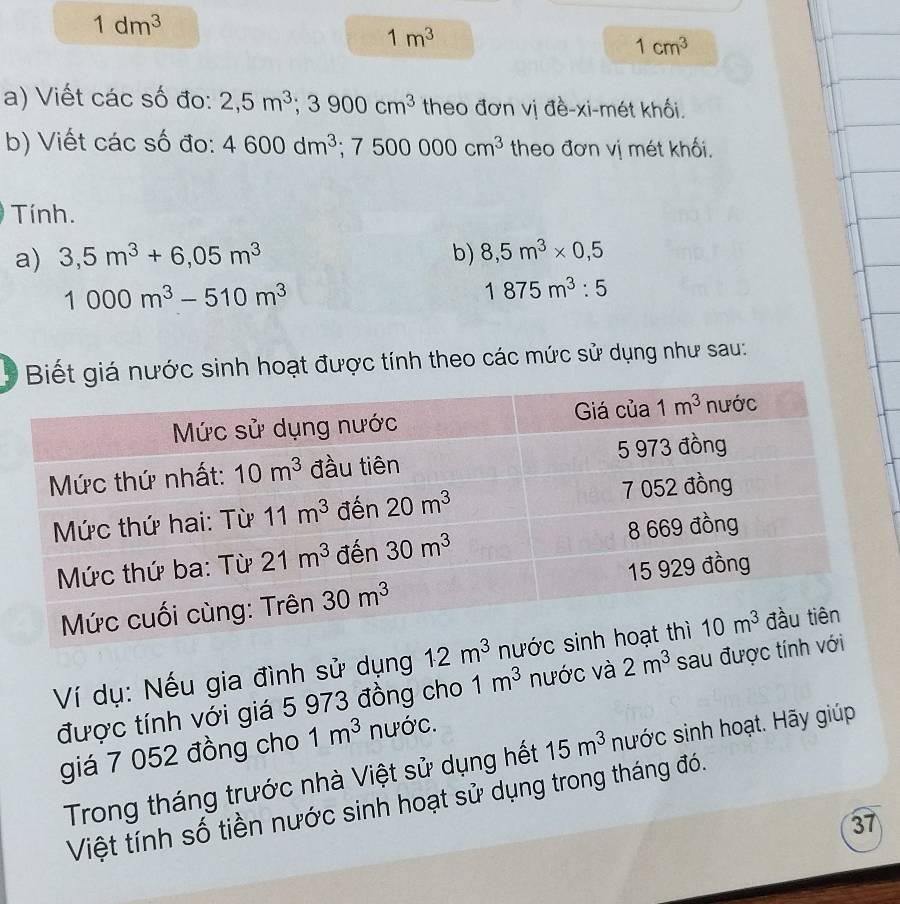 1dm^3
1m^3
1cm^3
a) Viết các số đo: 2,5m^3;3900cm^3 theo đơn vị đề-xi-mét khối.
b) Viết các số đo: 4600dm^3;7500000cm^3 theo đơn vị mét khối.
Tính.
a) 3,5m^3+6,05m^3 b) 8,5m^3* 0,5
1000m^3-510m^3
1875m^3:5
* giá nước sinh hoạt được tính theo các mức sử dụng như sau:
Ví dụ: Nếu gia đình sử dụng 
được tính với giá 5 973 đồng cho 1m^3 nước và 2m^3 sau đư
giá 7 052 đồng cho 1m^3 nước.
Trong tháng trước nhà Việt sử dụng hết 15m^3 nước sinh hoạt. Hãy giúp
Việt tính số tiền nước sinh hoạt sử dụng trong tháng đó.
37