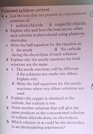 Extended syllabus content 
4 a List the ions that are present in concentrated 
solutions of: 
i sodium chloride ii copper(II) chloride 
b Explain why and how the ions move, when 
each solution is electrolysed using platinum 
electrodes. 
c Write the half-equation for the reaction at: 
i the anode üthe cathode 
during the electrolysis of each solution. 
d Explain why the anode reactions for both 
solutions are the same. 
e i The anode reactions will be different 
if the solutions are made very dilute. 
Explain why 
ii Write the half-equations for the anode 
reactions when very dilute solutions are 
used. 
f Explain why copper is obtained at the 
cathode, but sodium is not. 
g Name another solution that will give the 
same products as the concentrated solution 
of sodium chloride does, on electrolysis. 
h Which solution in a could be the electrolyte 
in an electroplating experiment?