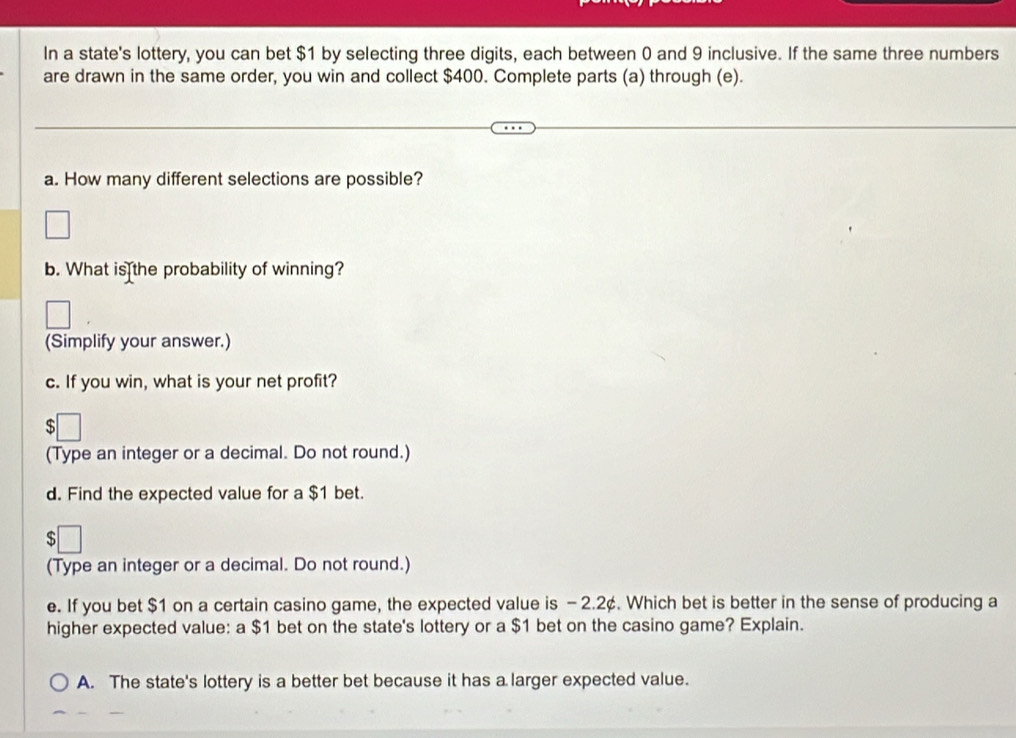 In a state's lottery, you can bet $1 by selecting three digits, each between 0 and 9 inclusive. If the same three numbers
are drawn in the same order, you win and collect $400. Complete parts (a) through (e).
a. How many different selections are possible?
b. What is the probability of winning?
(Simplify your answer.)
c. If you win, what is your net profit?
$
(Type an integer or a decimal. Do not round.)
d. Find the expected value for a $1 bet.
s
(Type an integer or a decimal. Do not round.)
e. If you bet $1 on a certain casino game, the expected value is - 2.2¢. Which bet is better in the sense of producing a
higher expected value: a $1 bet on the state's lottery or a $1 bet on the casino game? Explain.
A. The state's lottery is a better bet because it has a larger expected value.