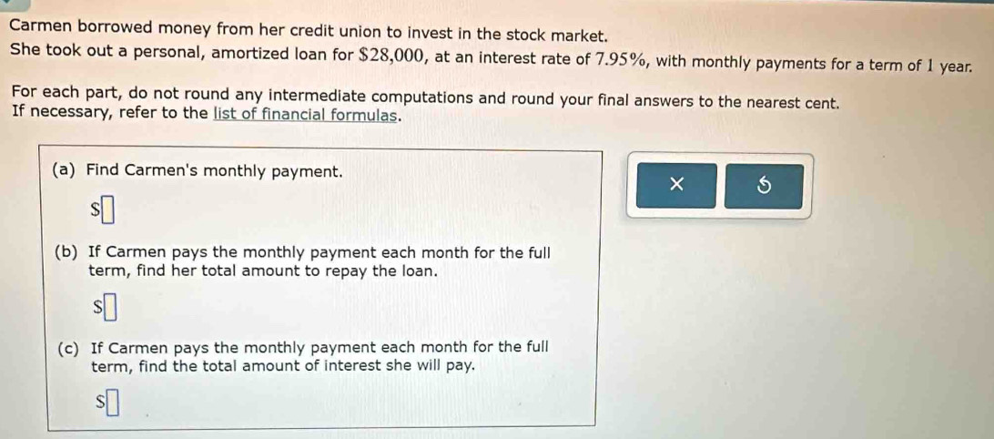 Carmen borrowed money from her credit union to invest in the stock market. 
She took out a personal, amortized loan for $28,000, at an interest rate of 7.95%, with monthly payments for a term of 1 year. 
For each part, do not round any intermediate computations and round your final answers to the nearest cent. 
If necessary, refer to the list of financial formulas. 
(a) Find Carmen's monthly payment. 
× 
S 
(b) If Carmen pays the monthly payment each month for the full 
term, find her total amount to repay the loan. 
S 
(c) If Carmen pays the monthly payment each month for the full 
term, find the total amount of interest she will pay. 
S