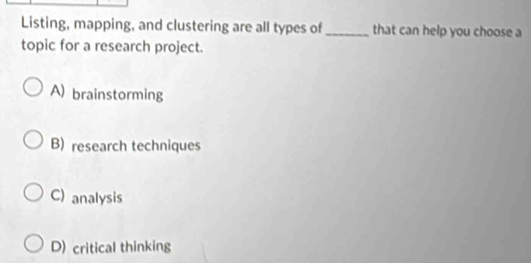 Listing, mapping, and clustering are all types of_ that can help you choose a
topic for a research project.
A) brainstorming
B) research techniques
C) analysis
D) critical thinking