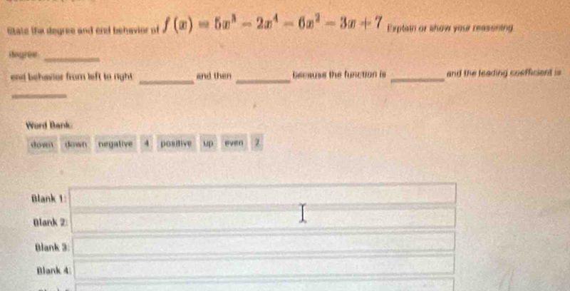 State the degree and end behavior of f(x)=5x^3-2x^4-6x^2-3x+7 Exptain or show your reasening
Hogree_
end behavior from left to right . _and then _becauss the function is _and the leading coefficient is
_
Word Bank
down down negative 4 positive up even z
Blank 1:
Blank 2:
Blank 3:
Blank 4