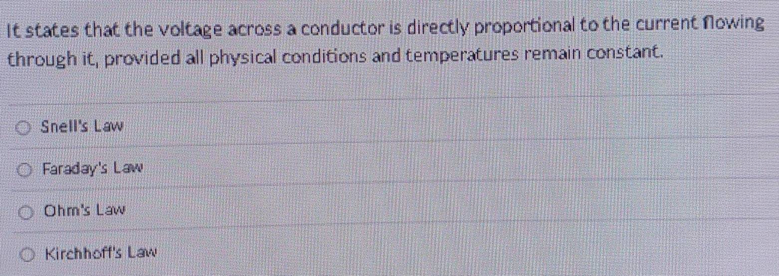 It states that the voltage across a conductor is directly proportional to the current Nowing
through it, provided all physical conditions and temperatures remain constant.
Snell's Law
Faraday's Law
Ohm's Law
Kirchhoff's Law