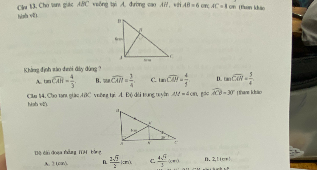 Câu 13, Cho tam giác ABC vuông tại A, đường cao AH, với AB=6cm;AC=8cm (tham khảo
hinh vê).
Khảng định nào dưới đây đúng ?
A. tan widehat CAH= 4/3 . B. tan widehat CAH= 3/4 . C. tan widehat CAH= 4/5 . D. tan widehat CAH= 5/4 .
Câu 14. Cho tam giác ABC vuông tại A. Độ dài trung tuyến AM=4cm , góc widehat ACB=30° (tham khảo
hinh vẽ).
Độ dài đoạn thằng HM bằng
A. 2 (cm).
B.  2sqrt(3)/2 (cm). C.  4sqrt(3)/3 (cm). D. 2,1(cm).
v^3