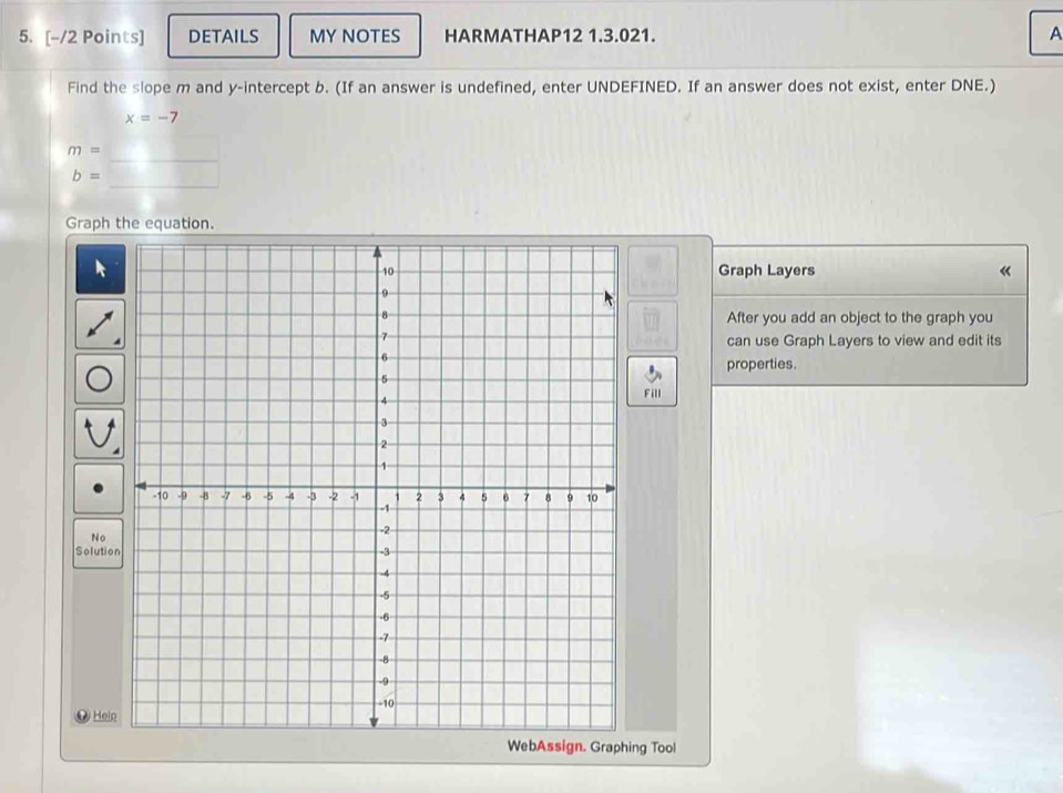 DETAILS MY NOTES HARMATHAP12 1.3.021. A 
Find the slope m and y-intercept b. (If an answer is undefined, enter UNDEFINED. If an answer does not exist, enter DNE.)
x=-7
_
m=
_
b=
Graph the equation. 
Graph Layers 《 
After you add an object to the graph you 
can use Graph Layers to view and edit its 
properties. 
Fill 
No 
Solution 
Help 
ssign. Graphing Tool