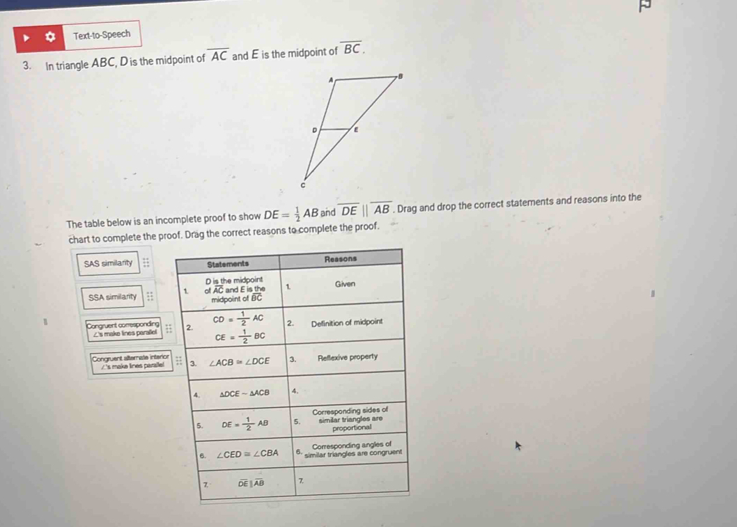 Text-to-Speech
3. In triangle ABC, D is the midpoint of overline AC and E is the midpoint of overline BC.
The table below is an incomplete proof to show DE= 1/2 AB and overline DE||overline AB. Drag and drop the correct statements and reasons into the
chart to complete the proof. Drag the correct reasons to complete the proof.
SAS similarity 
SSA similarity ;; 
1 Congruent corresponding :
∠'s make lines parallel
Congruent alternate interior
/'s make lines paralle!