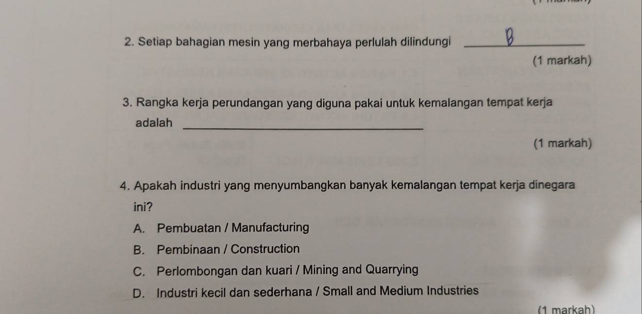 Setiap bahagian mesin yang merbahaya perlulah dilindungi_
(1 markah)
3. Rangka kerja perundangan yang diguna pakai untuk kemalangan tempat kerja
adalah_
(1 markah)
4. Apakah industri yang menyumbangkan banyak kemalangan tempat kerja dinegara
ini?
A. Pembuatan / Manufacturing
B. Pembinaan / Construction
C. Perlombongan dan kuari / Mining and Quarrying
D. Industri kecil dan sederhana / Small and Medium Industries
(1 markah)