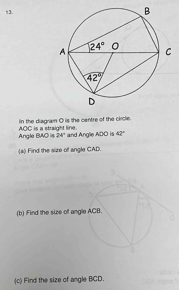 In the diagram O is the centre of the circle.
AOC is a straight line.
Angle BAO is 24° and Angle ADO is 42°
(a) Find the size of angle CAD.
(b) Find the size of a
(c) Find the size of angle BCD.