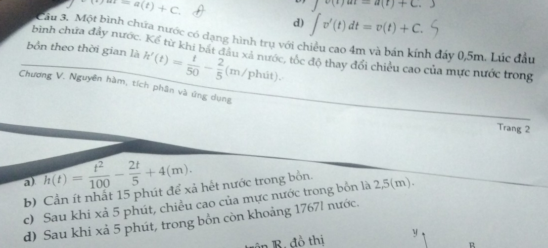 mu )at=a(t)+C.
∈t (t)at-a(t)+C.
d) ∈t v'(t)dt=v(t)+C. 
Câu 3. Một bình chứa nước có dạng hình trụ với chiều cao 4m và bán kính đảy 0,5m. Lúc đầu
bồn theo thời gian là h'(t)= t/50 - 2/5 (m/phit). 
bình chứa đầy nước. Kể từ khi bắt đầu xả nước, tốc độ thay đổi chiều cao của mực nước trong
Chương V. Nguyên hàm, tích phân và ứng dụng
Trang 2
a). h(t)= t^2/100 - 2t/5 +4(m). 
b) Cần ít nhất 15 phút để xả hết nước trong bồn.
c) Sau khi xả 5 phút, chiều cao của mực nước trong bồn là 2,5(m).
d) Sau khi xả 5 phút, trong bồn còn khoảng 1767l nước.
ôn B. đồ thị y
R