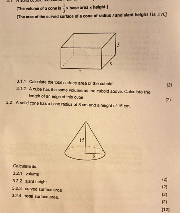 [The volume of a cone is  1/3 * base area × height.] 
[The area of the curved surface of a cone of radius rand slant height /is π バ.] 
3.1.1 Calculate the total surface area of the cuboid. 
(2) 
3.1.2 A cube has the same volume as the cuboid above. Calculate the 
length of an edge of this cube. (2) 
3.2 A solid cone has a base radius of 8 cm and a height of 15 cm. 
Calculate its: 
3.2.1 volume (2) 
3.2.2 slant height 
3.2.3 curved surface area (2) 
3.2.4 total surface area. (2) 
(2) 
[12]