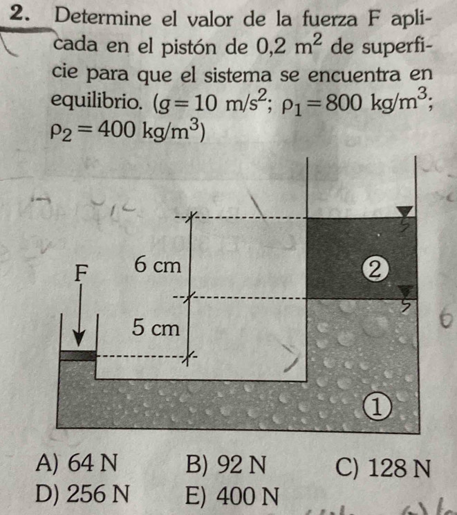 Determine el valor de la fuerza F apli-
cada en el pistón de 0,2m^2 de superfi-
cie para que el sistema se encuentra en
equilibrio. (g=10m/s^2; rho _1=800kg/m^3;
rho _2=400kg/m^3)
F 6 cm ②
5 cm
1
A) 64 N B) 92 N C) 128 N
D) 256 N E) 400 N