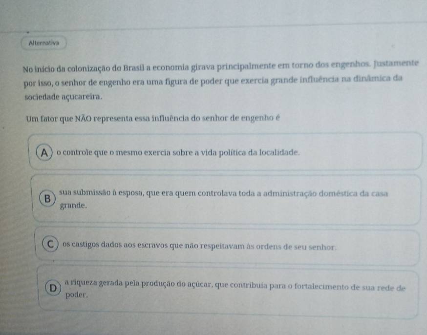 Alternativa
No início da colonização do Brasil a economia girava principalmente em torno dos engenhos. Justamente
por isso, o senhor de engenho era uma figura de poder que exercia grande influência na dinâmica da
sociedade açucareira.
Um fator que NÃO representa essa influência do senhor de engenho é
A ) o controle que o mesmo exercia sobre a vida política da localidade.
B sua submissão à esposa, que era quem controlava toda a administração doméstica da casa
grande.
C ) os castigos dados aos escravos que não respeitavam às ordens de seu senhor.
D a riqueza gerada pela produção do açúcar, que contribuia para o fortalecimento de sua rede de
poder.