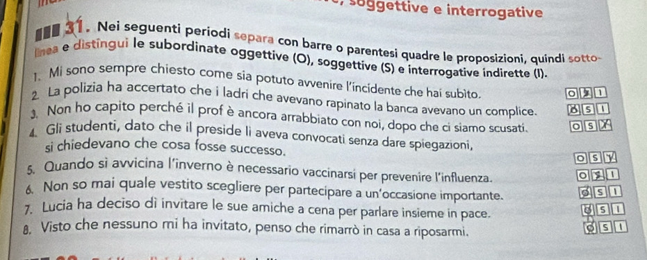 gettive e interrogative 
■ee 31. Nei seguenti periodi separa con barre o parentesi quadre le proposizioni, quindi sotto 
lnea e distingui le subordinate oggettive (O), soggettive (S) e interrogative indirette (I). 
1. Mi sono sempre chiesto come sia potuto avvenire l'incidente che hai subito.
0 2 1
2. La polizia ha accertato che i ladri che avevano rapinato la banca avevano un complice. 8 s 
. Non ho capito perché il prof è ancora arrabbiato con noi, dopo che ci siamo scusati. os X
4. Gli studenti, dato che il preside li aveva convocati senza dare spiegazioni, 
si chiedevano che cosa fosse successo. 
osy 
5. Quando sì avvicina l'inverno è necessario vaccinarsi per prevenire l'influenza. 
o y 1
6 Non so mai quale vestito scegliere per partecipare a un’occasione importante. ost 
. Lucia ha deciso di invitare le sue amiche a cena per parlare insieme in pace. 3SL 
8, Visto che nessuno mi ha invitato, penso che rimarrò in casa a riposarmi. 
o s 1