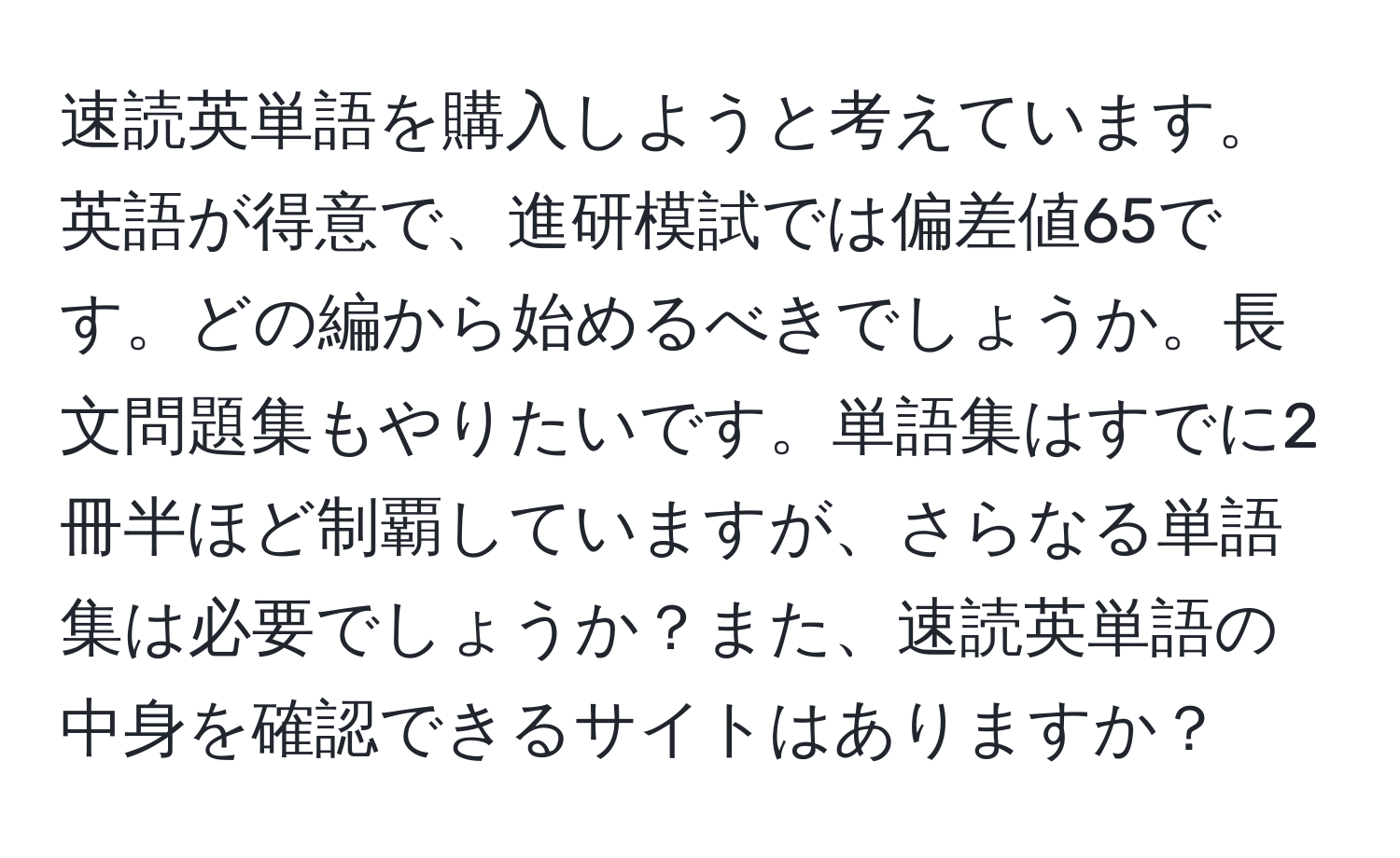 速読英単語を購入しようと考えています。英語が得意で、進研模試では偏差値65です。どの編から始めるべきでしょうか。長文問題集もやりたいです。単語集はすでに2冊半ほど制覇していますが、さらなる単語集は必要でしょうか？また、速読英単語の中身を確認できるサイトはありますか？