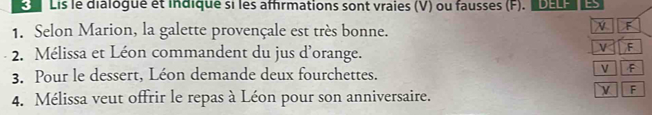 Lis le dialogue et indique si les affirmations sont vraies (V) ou fausses (F). D 
1. Selon Marion, la galette provençale est très bonne. 
N F 
2. Mélissa et Léon commandent du jus d’orange. 
F 
3. Pour le dessert, Léon demande deux fourchettes. 
V F 
4. Mélissa veut offrir le repas à Léon pour son anniversaire. 
V F