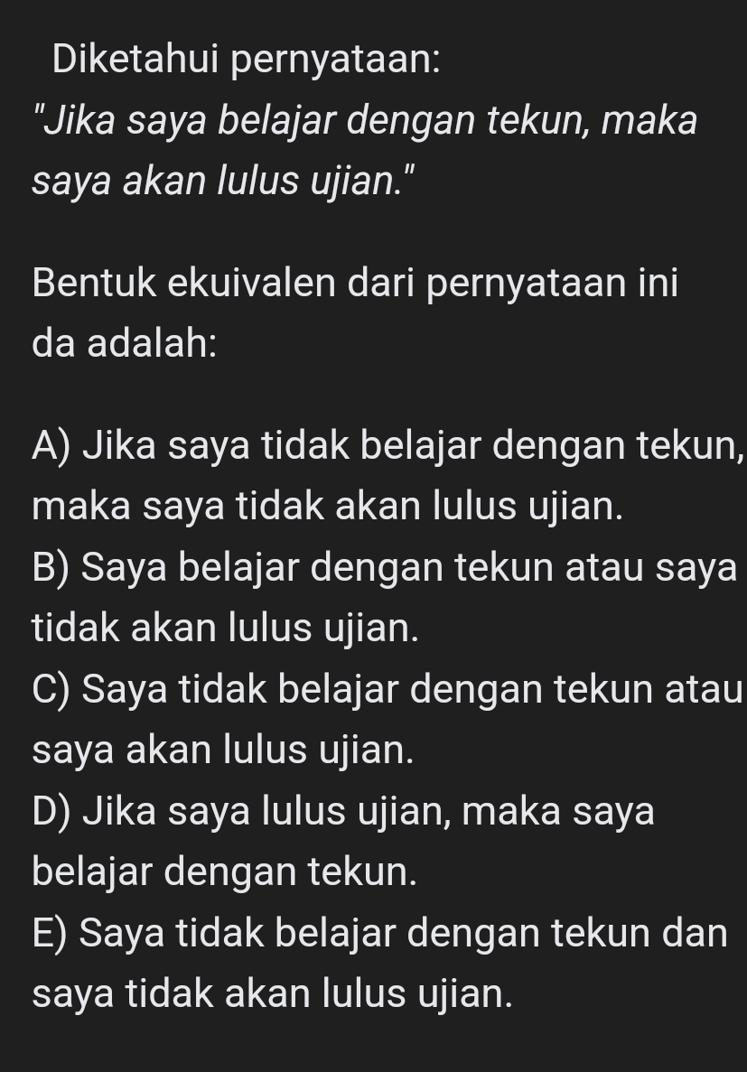 Diketahui pernyataan:
"Jika saya belajar dengan tekun, maka
saya akan lulus ujian."
Bentuk ekuivalen dari pernyataan ini
da adalah:
A) Jika saya tidak belajar dengan tekun,
maka saya tidak akan lulus ujian.
B) Saya belajar dengan tekun atau saya
tidak akan lulus ujian.
C) Saya tidak belajar dengan tekun atau
saya akan lulus ujian.
D) Jika saya lulus ujian, maka saya
belajar dengan tekun.
E) Saya tidak belajar dengan tekun dan
saya tidak akan lulus ujian.