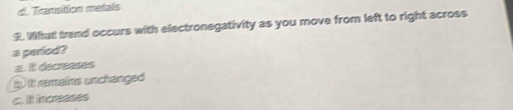 d. Transition metals
9. What trand occurs with electronegativity as you move from left to right across
a parfed?
a. It decreeses
b it remains unchanged
c. It nceeses