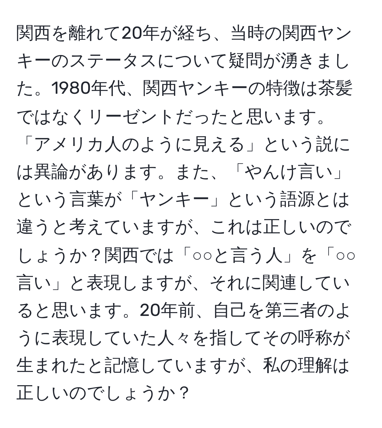 関西を離れて20年が経ち、当時の関西ヤンキーのステータスについて疑問が湧きました。1980年代、関西ヤンキーの特徴は茶髪ではなくリーゼントだったと思います。「アメリカ人のように見える」という説には異論があります。また、「やんけ言い」という言葉が「ヤンキー」という語源とは違うと考えていますが、これは正しいのでしょうか？関西では「○○と言う人」を「○○言い」と表現しますが、それに関連していると思います。20年前、自己を第三者のように表現していた人々を指してその呼称が生まれたと記憶していますが、私の理解は正しいのでしょうか？