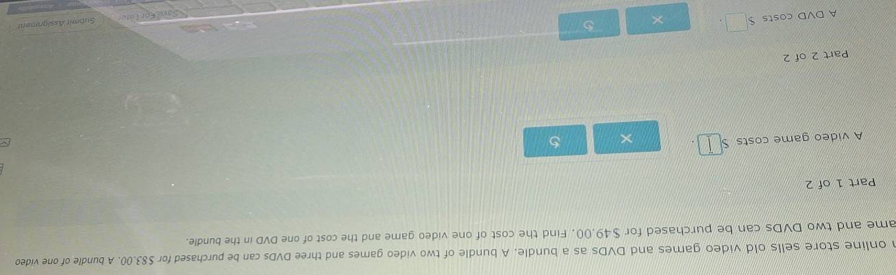 online store sells old video games and DVDs as a bundle. A bundle of two video games and three DVDs can be purchased for $83.00. A bundle of one video 
ame and two DVDs can be purchased for $49.00. Find the cost of one video game and the cost of one DVD in the bundle. 
Part 1 of 2 
A video game costs □ × 5 ~ 
Part 2 of 2 
A DVD costs S□ . × 5 
Save Éor Late Submit Assigrment