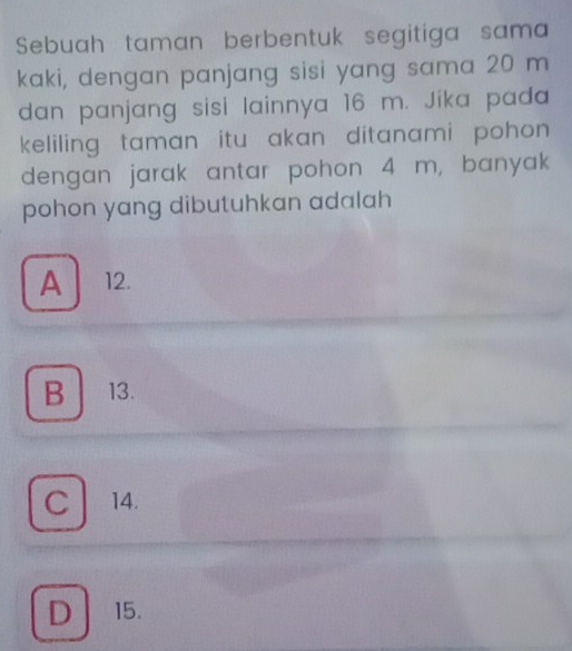 Sebuah taman berbentuk segitiga sama
kaki, dengan panjang sisi yang sama 20 m
dan panjang sisi lainnya 16 m. Jika pada
keliling taman itu akan ditanami pohon.
dengan jarak antar pohon 4 m, banyak
pohon yang dibutuhkan adalah
A 12.
B 13.
C 14.
D 15.