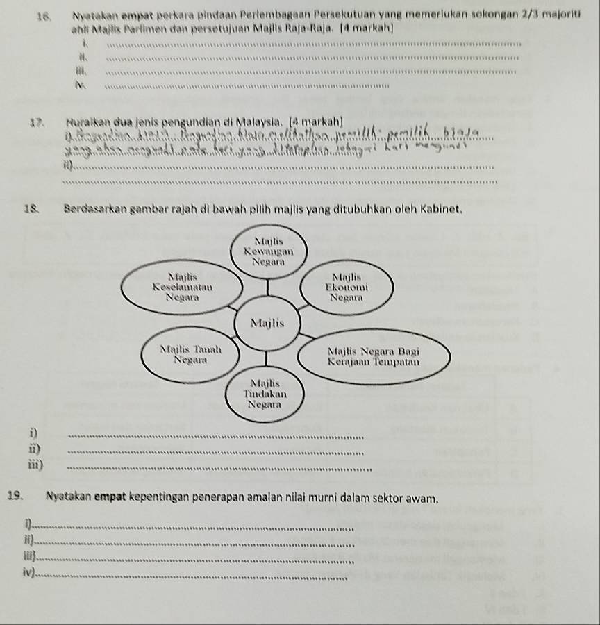 Nyatakan empat perkara pindaan Perlembagaan Persekutuan yang memerlukan sokongan 2/3 majorit 
ahli Majlis Parlimen dan persetujuan Majlis Raja-Raja. [4 markah] 
1、 
_ 
、 
_ 
_ 
l._ 
17. Huraikan dua jenis pengundian di Malaysia. _[4 markah] 
_ 
__ 
_ 
_ 
i)._ 
_ 
18. Berdasarkan gambar rajah di bawah pilih majlis yang ditubuhkan oleh Kabinet. 
i) 
_ 
ii) 
_ 
iii) 
_ 
19. Nyatakan empat kepentingan penerapan amalan nilai murni dalam sektor awam. 
1)._ 
ii)_ 
iii)_ 
iv)._