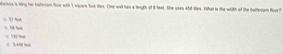 Aariea is hiing her bathroom floor with 1 square foot tiles. One wall has a length of 8 feet. She uses 456 tiles. What is the width of the bathroom floor?
57 % et
58 feet
130 feet
0 3.488 feet