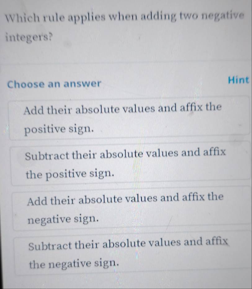 Which rule applies when adding two negative
integers?
Choose an answer Hint
Add their absolute values and affix the
positive sign.
Subtract their absolute values and affix
the positive sign.
Add their absolute values and affix the
negative sign.
Subtract their absolute values and affix
the negative sign.