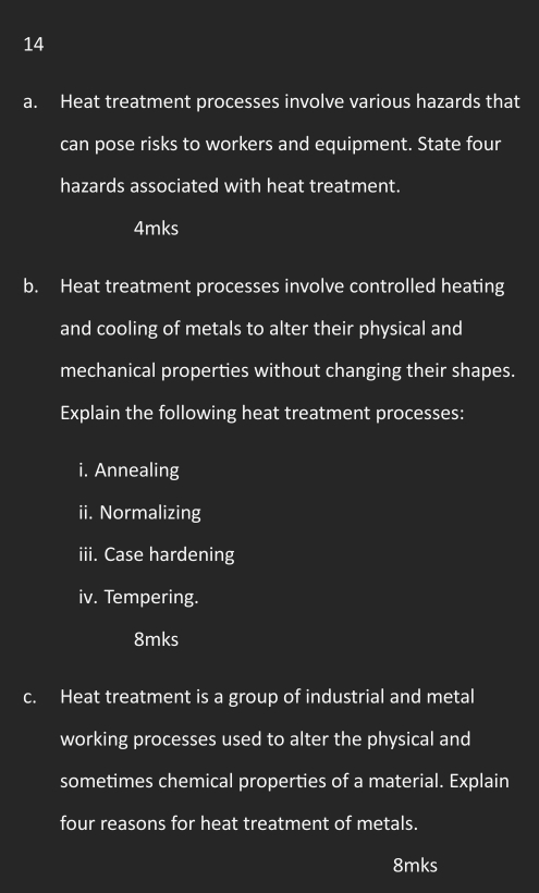 Heat treatment processes involve various hazards that 
can pose risks to workers and equipment. State four 
hazards associated with heat treatment. 
4mks 
b. Heat treatment processes involve controlled heating 
and cooling of metals to alter their physical and 
mechanical properties without changing their shapes. 
Explain the following heat treatment processes: 
i. Annealing 
ii. Normalizing 
iii. Case hardening 
iv. Tempering.
8mks
c. Heat treatment is a group of industrial and metal 
working processes used to alter the physical and 
sometimes chemical properties of a material. Explain 
four reasons for heat treatment of metals. 
8mks