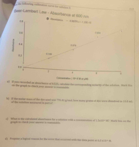 the following calibration curve for solution X 3.13
Beer-Lambert Law - Absorbance at 600 nm
Absorbance -0.06795x+-1.338-16
0 B
0.6 0 694
0.4
0.370
0.2 0.189
0
0.0
0 2 4 6 8
Concentration (10^(wedge)-5M or μM) 
a) If you recorded an absorbance of 0.525, calculate the corresponding molarity of the solution. Mark this 
on the graph to check your answer is reasonable. 
b) If the molar mass of the dye used was 791.41 g/mol, how many grams of dye were dissolved in 10.0 mL
of the solution measured in part a? 
c) What is the calculated absorbance for a solution with a concentration of 1.5* 10^(-4)M ? Mark this on the 
graph to check your answer is reasonable. 
d) Propose a logical reason for the error that occurred with the data point at 6.0* 10^(-6)M.