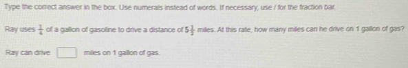 Type the correct answer in the box. Use numerals instead of words. If necessary, use I for the fraction bar. 
Ray uses  1/4  of a gallion of gasoline to drive a distance of 5 1/2 miles. At this rate, how many milles can he drive on 1 gallon of gas? 
Ray can drive □ miles on 1 gallon of gas.