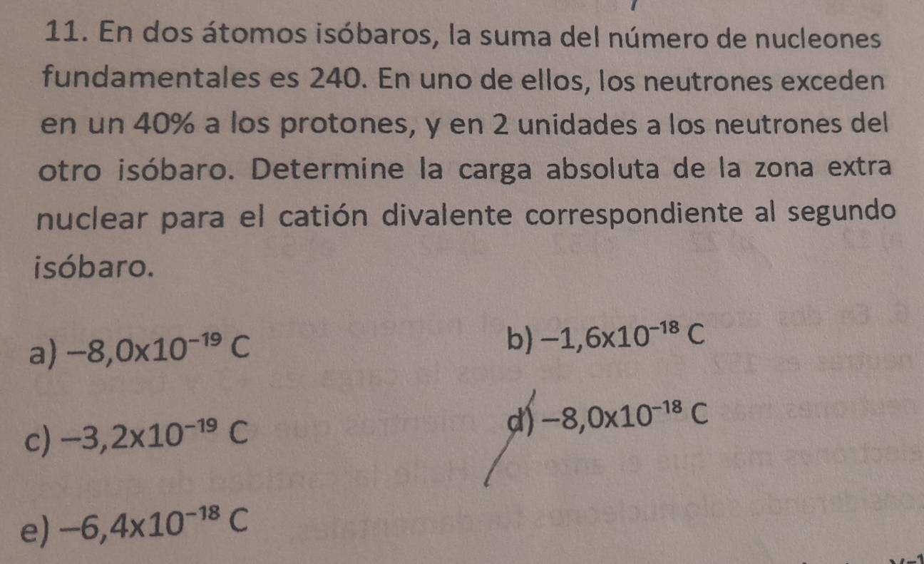 En dos átomos isóbaros, la suma del número de nucleones
fundamentales es 240. En uno de ellos, los neutrones exceden
en un 40% a los protones, y en 2 unidades a los neutrones del
otro isóbaro. Determine la carga absoluta de la zona extra
nuclear para el catión divalente correspondiente al segundo
isóbaro.
a) -8,0* 10^(-19)C
b) -1,6x10^(-18)C
c) -3,2x10^(-19)C
d) -8,0x10^(-18)C
e) -6,4x10^(-18)C