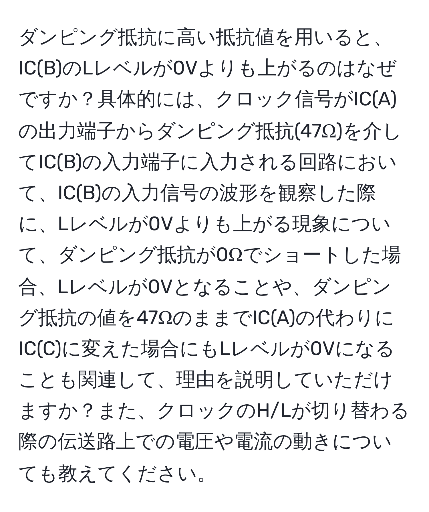 ダンピング抵抗に高い抵抗値を用いると、IC(B)のLレベルが0Vよりも上がるのはなぜですか？具体的には、クロック信号がIC(A)の出力端子からダンピング抵抗(47Ω)を介してIC(B)の入力端子に入力される回路において、IC(B)の入力信号の波形を観察した際に、Lレベルが0Vよりも上がる現象について、ダンピング抵抗が0Ωでショートした場合、Lレベルが0Vとなることや、ダンピング抵抗の値を47ΩのままでIC(A)の代わりにIC(C)に変えた場合にもLレベルが0Vになることも関連して、理由を説明していただけますか？また、クロックのH/Lが切り替わる際の伝送路上での電圧や電流の動きについても教えてください。