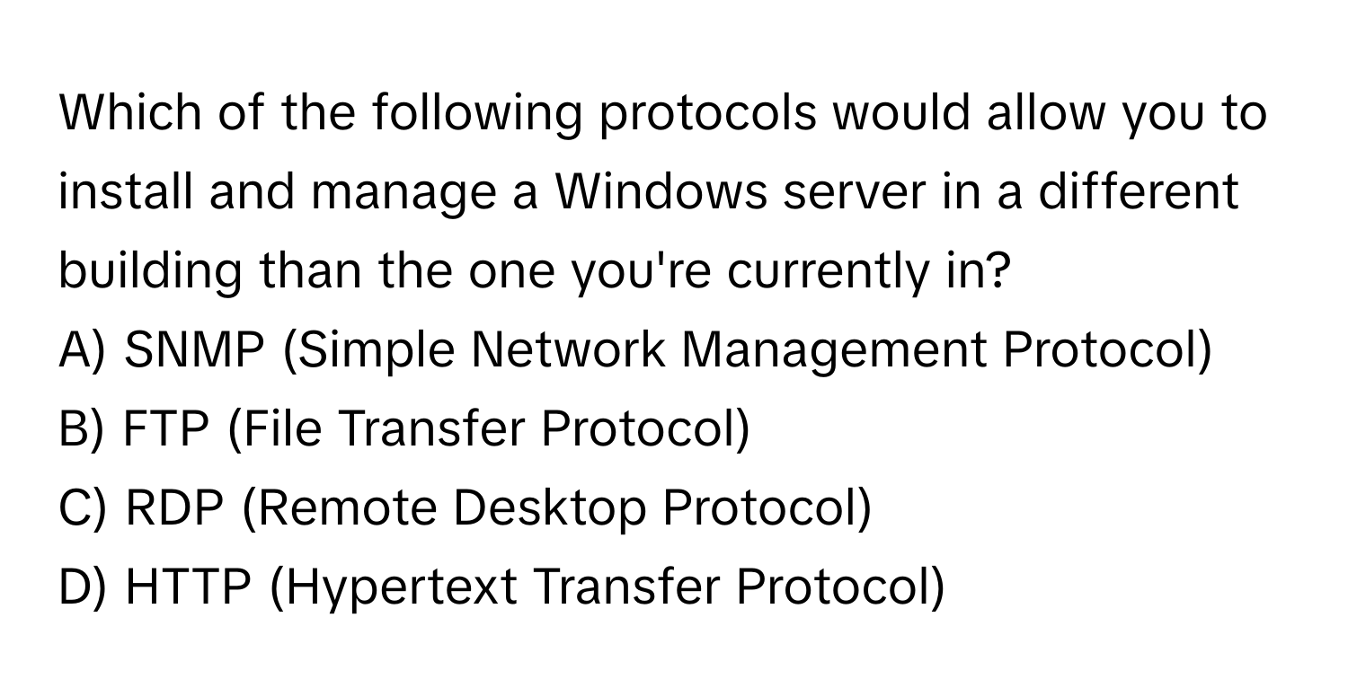 Which of the following protocols would allow you to install and manage a Windows server in a different building than the one you're currently in?

A) SNMP (Simple Network Management Protocol)
B) FTP (File Transfer Protocol)
C) RDP (Remote Desktop Protocol)
D) HTTP (Hypertext Transfer Protocol)