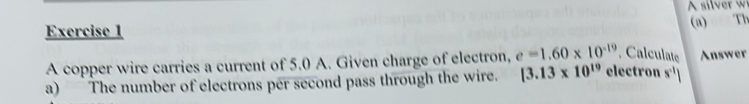Th 
A copper wire carries a current of 5.0 A. Given charge of electron, e=1.60* 10^(-19). Calculate Answer 
a) The number of electrons per second pass through the wire. [3.13* 10^(19) electron s^(-1)|