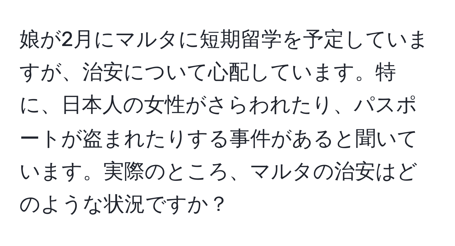 娘が2月にマルタに短期留学を予定していますが、治安について心配しています。特に、日本人の女性がさらわれたり、パスポートが盗まれたりする事件があると聞いています。実際のところ、マルタの治安はどのような状況ですか？