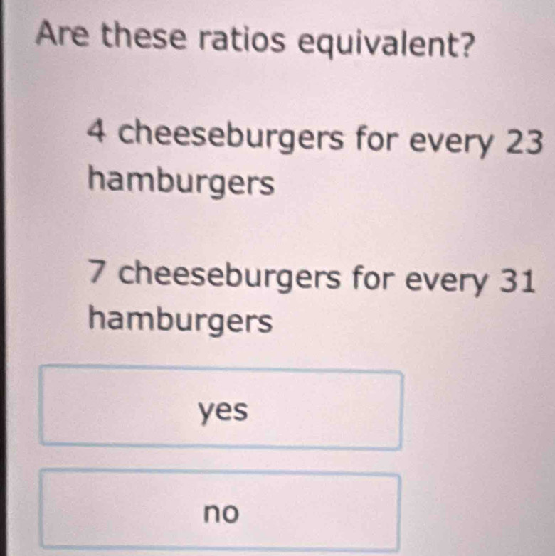 Are these ratios equivalent?
4 cheeseburgers for every 23
hamburgers
7 cheeseburgers for every 31
hamburgers
yes
no