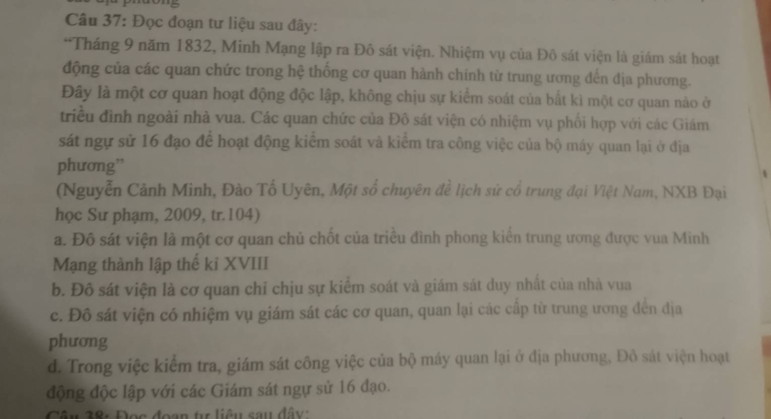 Đọc đoạn tư liệu sau đây:
“Tháng 9 năm 1832, Minh Mạng lập ra Đô sát viện. Nhiệm vụ của Đô sát viện là giám sát hoạt
động của các quan chức trong hệ thống cơ quan hành chính từ trung ương đến địa phương.
Đây là một cơ quan hoạt động độc lập, không chịu sự kiểm soát của bất kì một cơ quan nào ở
triều đình ngoài nhà vua. Các quan chức của Đô sát viện có nhiệm vụ phối hợp với các Giám
sát ngự sử 16 đạo để hoạt động kiểm soát và kiểm tra công việc của bộ máy quan lại ở địa
phương”
(Nguyễn Cảnh Minh, Đào Tố Uyên, Một số chuyên đề lịch sử cổ trung đại Việt Nam, NXB Đại
học Sư phạm, 2009, tr.104)
a. Đô sát viện là một cơ quan chủ chốt của triều đình phong kiến trung ương được vua Minh
Mạng thành lập thế kỉ XVIII
b. Đô sát viện là cơ quan chỉ chịu sự kiểm soát và giám sát duy nhất của nhà vua
c. Đô sát viện có nhiệm vụ giám sát các cơ quan, quan lại các cấp từ trung ương đến địa
phương
d. Trong việc kiểm tra, giám sát công việc của bộ máy quan lại ở địa phương, Đô sát viện hoạt
động độc lập với các Giám sát ngự sử 16 đạo.
Câu 38: Đọc đoạn tự liêu sau đây: