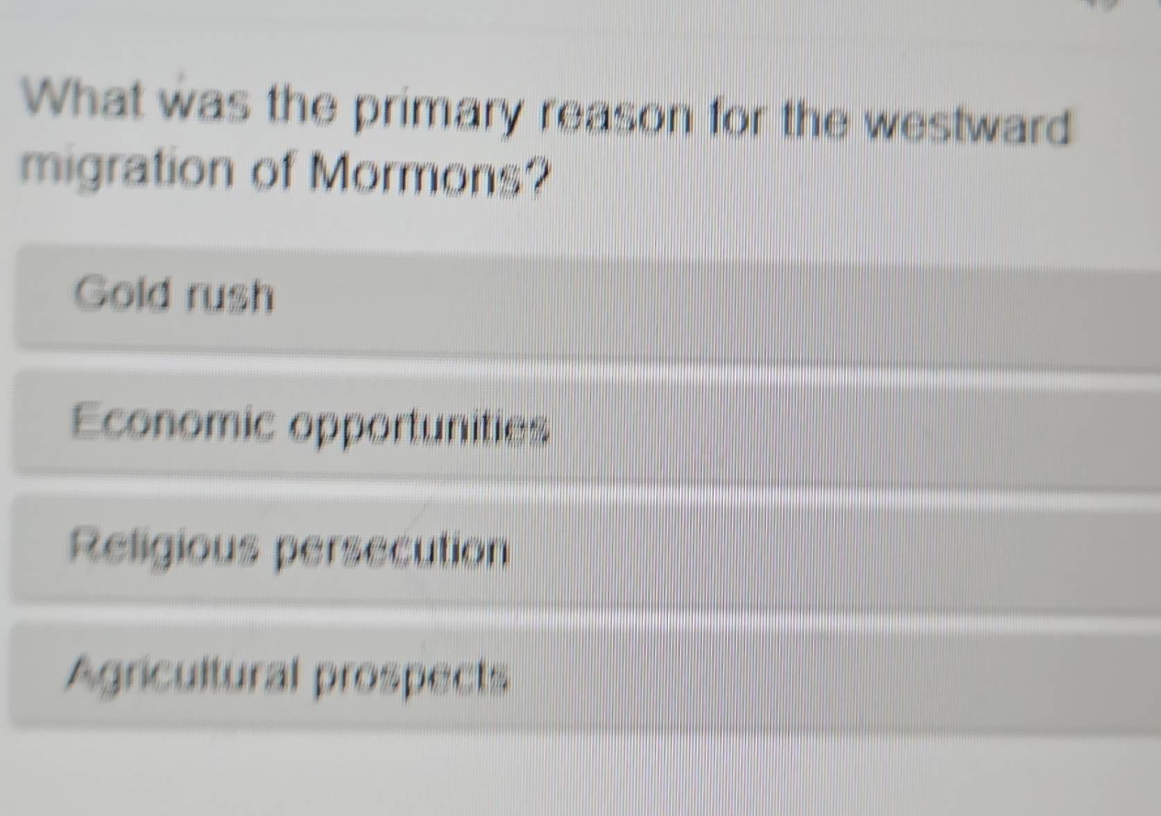 What was the primary reason for the westward
migration of Mormons?
Gold rush
Economic opportunities
Religious persecution
Agricultural prospects