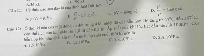 A. 36 kJ. B. 190 kJ.
Câu 11: Hệ thức nào sau đây là của định luật Bôi-lơ?
A. p_1V_2=p_2V_1. B.  p/V = =hhat angshat o. C. pV=hhat angshat o. D.  V/p =hingshat o. 
Câu 12: Ở thời kì nén của một động cơ đốt trong 4 kì, nhiệt độ của hỗn hợp khí tăng từ 47°C đến 367°C, 
còn thể tích của khí giảm từ 1,8 lít đến 0,3 lít. Áp suất của khí lúc bắt đầu nén là 100kPa. Coi
hỗn hợp khí như chất khí thuần nhất, áp suất cuối thời kì nén là
A. 1,5.10^6Pa. B. 1, 2.10^6Pa. C. 1, 8.10^6Pa. D. 2, 4.10^6Pa.