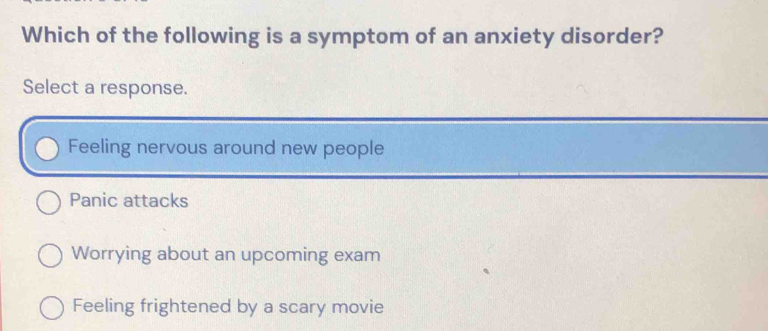 Which of the following is a symptom of an anxiety disorder?
Select a response.
Feeling nervous around new people
Panic attacks
Worrying about an upcoming exam
Feeling frightened by a scary movie