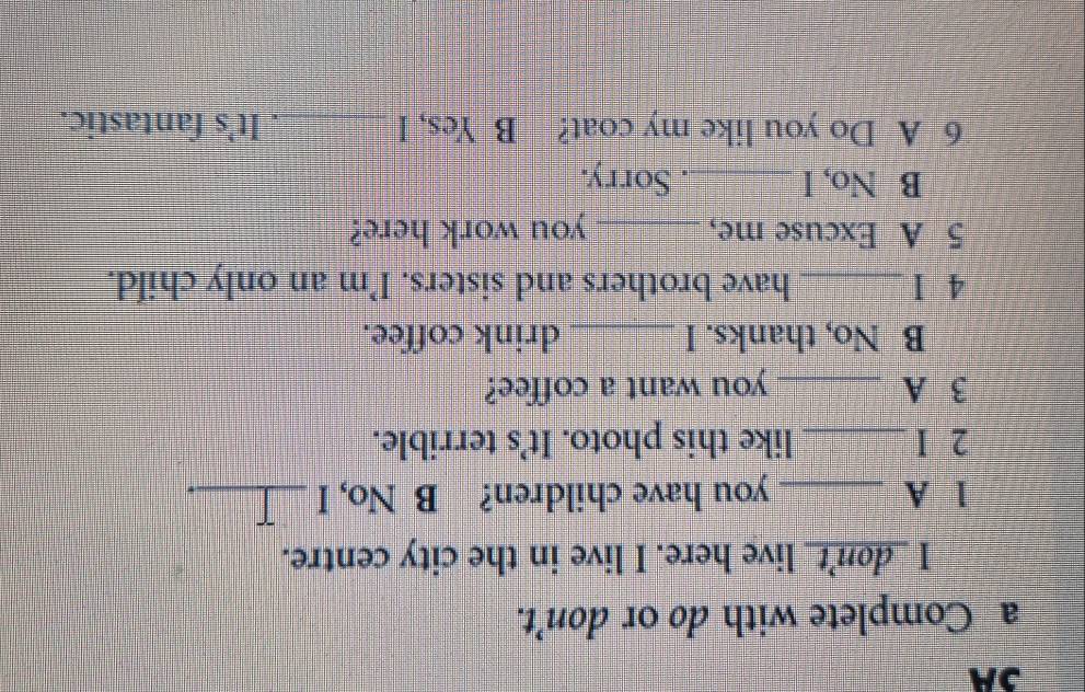 3A 
a_Complete with do or don’t. 
I _don't_ live here. I live in the city centre. 
1 A _you have children? B No, I _ 
2 I_ like this photo. It’s terrible. 
3 A _you want a coffee? 
B No, thanks. I _drink coffee. 
4 I _have brothers and sisters. I’m an only child. 
5 A Excuse me, _you work here? 
B No, I _. Sorry. 
6 A Do you like my coat? B Yes, I _. It's fantastic.
